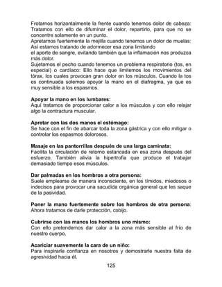 125
Frotarnos horizontalmente la frente cuando tenemos dolor de cabeza:
Tratamos con ello de difuminar el dolor, repartirlo, para que no se
concentre solamente en un punto.
Apretarnos fuertemente la mejilla cuando tenemos un dolor de muelas:
Así estamos tratando de adormecer esa zona limitando
el aporte de sangre, evitando también que la inflamación nos produzca
más dolor.
Sujetarnos el pecho cuando tenemos un problema respiratorio (tos, en
especial) o cardíaco: Ello hace que limitemos los movimientos del
tórax, los cuales provocan gran dolor en los músculos. Cuando la tos
es continuada solemos apoyar la mano en el diafragma, ya que es
muy sensible a los espasmos.
Apoyar la mano en los lumbares:
Aquí tratamos de proporcionar calor a los músculos y con ello relajar
algo la contractura muscular.
Apretar con las dos manos el estómago:
Se hace con el fin de abarcar toda la zona gástrica y con ello mitigar o
controlar los espasmos dolorosos.
Masaje en las pantorrillas después de una larga caminata:
Facilita la circulación de retorno estancada en esa zona después del
esfuerzo. También alivia la hipertrofia que produce el trabajar
demasiado tiempo esos músculos.
Dar palmadas en los hombros a otra persona:
Suele emplearse de manera inconsciente, en los tímidos, miedosos o
indecisos para provocar una sacudida orgánica general que les saque
de la pasividad.
Poner la mano fuertemente sobre los hombros de otra persona:
Ahora tratamos de darle protección, cobijo.
Cubrirse con las manos los hombros uno mismo:
Con ello pretendemos dar calor a la zona más sensible al frío de
nuestro cuerpo.
Acariciar suavemente la cara de un niño:
Para inspirarle confianza en nosotros y demostrarle nuestra falta de
agresividad hacia él.
 