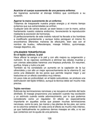 126
Acariciar el cuerpo suavemente de una persona enferma:
Así logramos aumentar el drenaje linfático que contribuirá a su
curación.
Agarrar la mano suavemente de un enfermo:
Tratamos de traspasarle nuestra propia energía y al mismo tiempo
evitamos que sus extremidades se enfríen.
Cualquier acto de caricia sexual, ya sean besos o con la mano, activa
fuertemente nuestro sistema endocrino, favoreciendo la reproducción
mediante la excreción de hormonas.
El perfeccionamiento de este instinto natural ha llevado a los hombres
a modificarlo grandemente y aunque todos persiguen el mismo fin
encontramos diferentes maneras de efectuarlo, bien sea con el
nombre de kuatsu, reflexoterapia, masaje linfático, quiromasaje,
masaje deportivo, etc.
UTILIDADES TERAPÉUTICAS
En el tejido cutáneo, la piel
Hace aflorar la sangre a la piel y con ello mejora su oxigenación y
nutrición. Si es vigoroso contribuirá a eliminar las células muertas y
con cremas adecuadas haremos una limpieza profunda. En resumen,
purifica, limpia y nutre a la piel.
También se ha constatado un aumento en la captación de la luz
ultravioleta y con ello un mejor aprovechamiento de la vitamina D, así
como una dilatación de los poros que permite respirar mejor y así
traducirse en un efecto cosmético muy intenso.
Un poco más en profundidad, en el tejido subcutáneo, se produce una
estimulación del tejido linfático, aunque la técnica debe ser mucho más
precisa.
Tejido nervioso
Estimula las terminaciones nerviosas y se recupera el sentido del tacto
atrofiado. El masaje proporciona una sedación cuando hay excitación
y un estímulo cuando existe adormecimiento, por lo que podemos
considerarlo como un regulador. El efecto es especialmente
importante en aquellas zonas que poseen muchas terminaciones
nerviosas, como la cara, las manos y las plantas de los pies, así como
en la columna vertebral. En esta zona el efecto es mucho más intenso,
ya que habitualmente no podemos darnos masajes en ella, a no ser
que contemos con la ayuda de una persona.
 