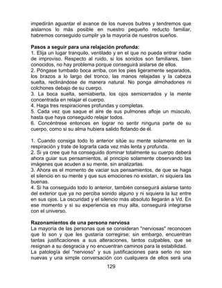 129
impedirán aguantar el avance de los nuevos buitres y tendremos que
aislarnos lo más posible en nuestro pequeño reducto familiar,
habremos conseguido cumplir ya la mayoría de nuestros sueños.
Pasos a seguir para una relajación profunda:
1. Elija un lugar tranquilo, ventilado y en el que no pueda entrar nadie
de improviso. Respecto al ruido, si los sonidos son familiares, bien
conocidos, no hay problema porque conseguirá aislarse de ellos.
2. Póngase tumbado boca arriba, con los pies ligeramente separados,
los brazos a lo largo del tronco, las manos relajadas y la cabeza
suelta, reclinándose de manera natural. No ponga almohadones ni
colchones debajo de su cuerpo.
3. La boca suelta, semiabierta, los ojos semicerrados y la mente
concentrada en relajar el cuerpo.
4. Haga tres respiraciones profundas y completas.
5. Cada vez que saque el aire de sus pulmones afloje un músculo,
hasta que haya conseguido relajar todos.
6. Concéntrese entonces en lograr no sentir ninguna parte de su
cuerpo, como si su alma hubiera salido flotando de él.
1. Cuando consiga todo lo anterior sitúe su mente solamente en la
respiración y trate de lograrla cada vez más lenta y profunda.
2. Si ya cree que ha conseguido dominar totalmente su cuerpo deberá
ahora guiar sus pensamientos, al principio solamente observando las
imágenes que acuden a su mente, sin analizarlas.
3. Ahora es el momento de vaciar sus pensamientos, de que se haga
el silencio en su mente y que sus emociones no existan, ni siquiera las
buenas.
4. Si ha conseguido todo lo anterior, también conseguirá aislarse tanto
del exterior que ya no perciba sonido alguno y ni siquiera la luz entre
en sus ojos. La oscuridad y el silencio más absoluto llegarán a Vd. En
ese momento y si su experiencia es muy alta, conseguirá integrarse
con el universo.
Razonamientos de una persona nerviosa
La mayoría de las personas que se consideran "nerviosas" reconocen
que lo son y que les gustaría corregirse; sin embargo, encuentran
tantas justificaciones a sus alteraciones, tantos culpables, que se
resignan a su desgracia y no encuentran caminos para la estabilidad.
La patología del "nervioso" y sus justificaciones para serlo no son
nuevas y una simple conversación con cualquiera de ellos será una
 