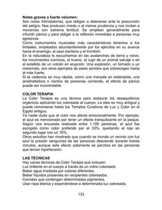 133
Notas graves a fuerte volumen:
Son notas intimidatorias, que obligan a detenerse ante la presunción
del peligro. Nos producen miedo o al menos prudencia y nos invitan a
movernos con extrema lentitud. Se emplean generalmente para
infundir pánico y para obligar a la reflexión inmediata a personas muy
agresivas.
Como instrumentos musicales más característicos tenemos a los
timbales, empleados abundantemente por los ejércitos en su avance
hacia el enemigo, el saxo barítono y el trombón.
En la naturaleza lo escuchamos en las avalanchas de tierra y nieve,
los movimientos sísmicos, el trueno, el rugir de un animal salvaje o en
el estallido de un volcán en erupción. Una explosión, un tornado o un
maremoto, son otros ejemplos de estos sonidos que sobrecogen hasta
al más fuerte.
Si la cadencia es muy rápida, como una manada en estampida, una
ametralladora o cientos de personas corriendo, el efecto de pánico
puede ser incontrolable.
COLOR TERAPIA
La Color Terapia es una técnica para restaurar los desequilibrios
orgánicos aplicando luz coloreada al cuerpo. La idea es muy antigua y
puede remontarse hasta los Templos Curativos de Luz y Color en el
Egipto antiguo.
Ya nadie duda que el color nos afecte emocionalmente. Por ejemplo,
el azul es mencionado por tener un efecto tranquilizante en la psique.
Según una encuesta realizada entre 1.100 personas, el azul fue
escogido como color preferido por el 33%, quedando el rojo en
segundo lugar con un 16%.
Otros estudios han mostrado que cuando se inunda un recinto con luz
azul la presión sanguínea de las personas desciende durante treinta
minutos, aunque este efecto solamente se percibía en las personas
que tenían hipertensión.
LAS TÉCNICAS
Hay varias técnicas de Color Terapia que incluyen:
Luz brillante en el cuerpo a través de un vidrio coloreado
Beber agua irradiada por colores diferentes.
Beber líquidos presentes en recipientes coloreados.
Comidas que contengan determinados pigmentos.
Usar ropa blanca y exponiéndose a determinada luz coloreada.
 