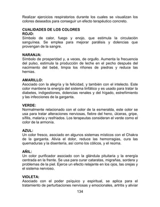 134
Realizar ejercicios respiratorios durante los cuales se visualizan los
colores deseados para conseguir un efecto terapéutico concreto.
CUALIDADES DE LOS COLORES
ROJO:
Símbolo de calor, fuego y enojo, que estimula la circulación
sanguínea. Se emplea para mejorar parálisis y dolencias que
provengan de la sangre.
NARANJA:
Símbolo de prosperidad y, a veces, de orgullo. Aumenta la frecuencia
del pulso, estimula la producción de leche en el pecho después del
nacimiento del bebé, limpia los riñones de piedras y reduce las
hernias.
AMARILLO:
Asociado con la alegría y la felicidad, y también con el intelecto. Este
color mantiene la energía del sistema linfático y es usado para tratar la
diabetes, indigestiones, dolencias renales y del hígado, estreñimiento
y las infecciones de la garganta.
VERDE:
Normalmente relacionado con el color de la esmeralda, este color se
usa para tratar alteraciones nerviosas, fiebre del heno, úlceras, gripe,
sífilis, malaria y resfriados. Los terapeutas consideran el verde como el
color de la armonía.
AZUL:
Un color fresco, asociado en algunos sistemas místicos con el Chakra
de la garganta. Alivia el dolor, reduce las hemorragias, cura las
quemaduras y la disentería, así como los cólicos, y el reúma.
AÑIL:
Un color purificador asociado con la glándula pituitaria y la energía
centrada en la frente. Se usa para curar cataratas, migrañas, sordera y
problemas de la piel. Ejerce un efecto relajante en los ojos, las orejas y
el sistema nervioso.
VIOLETA:
Asociado con el poder psíquico y espiritual, se aplica para el
tratamiento de perturbaciones nerviosas y emocionales, artritis y aliviar
 