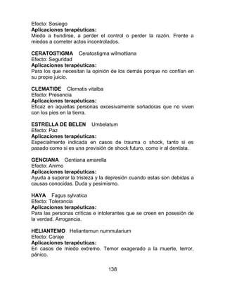 138
Efecto: Sosiego
Aplicaciones terapéuticas:
Miedo a hundirse, a perder el control o perder la razón. Frente a
miedos a cometer actos incontrolados.
CERATOSTIGMA Ceratostigma wilmottiana
Efecto: Seguridad
Aplicaciones terapéuticas:
Para los que necesitan la opinión de los demás porque no confían en
su propio juicio.
CLEMATIDE Clematis vitalba
Efecto: Presencia
Aplicaciones terapéuticas:
Eficaz en aquellas personas excesivamente soñadoras que no viven
con los pies en la tierra.
ESTRELLA DE BELEN Umbelatum
Efecto: Paz
Aplicaciones terapéuticas:
Especialmente indicada en casos de trauma o shock, tanto si es
pasado como si es una previsión de shock futuro, como ir al dentista.
GENCIANA Gentiana amarella
Efecto: Animo
Aplicaciones terapéuticas:
Ayuda a superar la tristeza y la depresión cuando estas son debidas a
causas conocidas. Duda y pesimismo.
HAYA Fagus sylvatica
Efecto: Tolerancia
Aplicaciones terapéuticas:
Para las personas críticas e intolerantes que se creen en posesión de
la verdad. Arrogancia.
HELIANTEMO Heliantemun nummularium
Efecto: Coraje
Aplicaciones terapéuticas:
En casos de miedo extremo. Temor exagerado a la muerte, terror,
pánico.
 