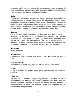 29
La causa sería, pues, el exceso de consumo de grasas animales, la
poca ingestión de grasas insaturadas vegetales, el poco ejercicio físico
y las hormonas estrógenas propias de la mujer.
Dieta:
El régimen alimentario comprende tomar alimentos especialmente
útiles como son el tomate, berenjenas, las alcachofas, fresas, peras,
zanahorias, naranjas, ciruelas e higos secos. De cualquier manera, el
aceite de oliva con zumo de limón sigue siendo el mejor tratamiento
para expulsar los cálculos. Una cucharadita, de esta mezcla, todos los
días en ayunas proporciona buenos resultados en pocos días.
Hierbas:
Por el día se tomarán infusiones de Diente de león, Cardo mariano y
Romero. La Zaragatona y el Harpagofito también son buenos
auxiliares del tratamiento. En caso de Colecistitis (vesícula biliar
fibrosa), se tomarán con preferencia la Gayuba y el Diente de león.
Aquellas personas que carecen de vesícula suelen ver aliviados sus
síntomas con el Ajenjo, pero han de utilizarlo en dosis pequeñas.
Nutrientes:
Alfalfa y lecitina.
Homeopatía:
Chelidonium CH2, Natrium sulf uricum CH6, Atropinum sulf uricum
CH4.
Oligoelementos:
Dosis continuadas de magnesio y la mezcla zinc-níquel-cobalto,
Otros:
El agua arcillosa es buena para quitar rápidamente las molestias
gástricas.
CÁNCER
Se trata de un proceso maligno degenerativo que crece de forma
independiente al resto de los tejidos y mucho más aprisa que las
células normales, llegando a invadir los tejidos locales, primero, y
posteriormente el resto del cuerpo, quizá por disponer de un
metabolismo independiente.
 