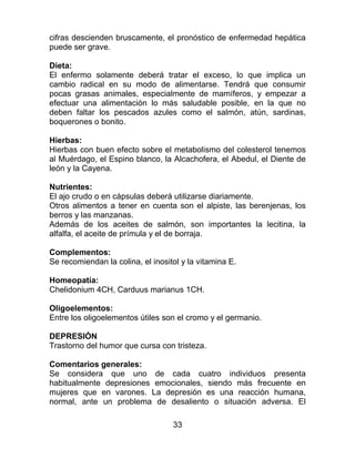 33
cifras descienden bruscamente, el pronóstico de enfermedad hepática
puede ser grave.
Dieta:
El enfermo solamente deberá tratar el exceso, lo que implica un
cambio radical en su modo de alimentarse. Tendrá que consumir
pocas grasas animales, especialmente de mamíferos, y empezar a
efectuar una alimentación lo más saludable posible, en la que no
deben faltar los pescados azules como el salmón, atún, sardinas,
boquerones o bonito.
Hierbas:
Hierbas con buen efecto sobre el metabolismo del colesterol tenemos
al Muérdago, el Espino blanco, la Alcachofera, el Abedul, el Diente de
león y la Cayena.
Nutrientes:
El ajo crudo o en cápsulas deberá utilizarse diariamente.
Otros alimentos a tener en cuenta son el alpiste, las berenjenas, los
berros y las manzanas.
Además de los aceites de salmón, son importantes la lecitina, la
alfalfa, el aceite de prímula y el de borraja.
Complementos:
Se recomiendan la colina, el inositol y la vitamina E.
Homeopatía:
Chelidonium 4CH, Carduus marianus 1CH.
Oligoelementos:
Entre los oligoelementos útiles son el cromo y el germanio.
DEPRESIÓN
Trastorno del humor que cursa con tristeza.
Comentarios generales:
Se considera que uno de cada cuatro individuos presenta
habitualmente depresiones emocionales, siendo más frecuente en
mujeres que en varones. La depresión es una reacción humana,
normal, ante un problema de desaliento o situación adversa. El
 