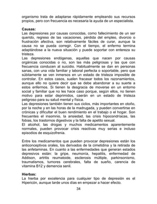 34
organismo trata de adaptarse rápidamente empleando sus recursos
propios, pero con frecuencia es necesaria la ayuda de un especialista.
Causas:
Las depresiones por causas conocidas, como fallecimiento de un ser
querido, regreso de las vacaciones, pérdida del empleo, divorcio o
frustración afectiva, son relativamente fáciles de curar, aunque la
causa no se pueda corregir. Con el tiempo, el enfermo termina
adaptándose a la nueva situación y puede soportar con entereza su
tristeza.
Las depresiones endógenas, aquellas que nacen por causas
orgánicas conocidas o no, son las más peligrosas y las que con
frecuencia conducen al suicidio. Habitualmente se dan en personas
sanas, con una vida familiar y laboral perfecta o soportable, pero que
súbitamente se ven inmersos en un estado de tristeza imposible de
controlar. En estos casos, suelen fracasar todos los razonamientos,
aunque ello no quiere decir que se debe abandonar a su suerte a
estos enfermos. Si tienen la desgracia de moverse en un entorno
social y familiar que no les hace caso porque, según ellos, no tienen
motivo para estar deprimidos, caerán en un estado de tristeza
peligroso para su salud mental y física.
Las depresiones también tienen sus ciclos, más importantes en otoño,
por la noche y en las horas de la madrugada, y pueden convertirse en
crónicas y dificultar el buen rendimiento en el trabajo o el hogar. Son
frecuentes el insomnio, la ansiedad, las crisis hipocondríacas, las
fobias, los trastornos digestivos y la falta de apetito sexual.
El alcohol, las drogas y muchos medicamentos aparentemente
normales, pueden provocar crisis reactivas muy serias e incluso
episodios de esquizofrenia.
Entre los medicamentos que pueden provocar depresiones están los
anticonceptivos orales, los derivados de la cimetidina y la retirada de
las anfetaminas. En cuanto a las enfermedades que generan estados
depresivos están: la gripe, neumonía, hepatitis, enfermedad de
Addison, artritis reumatoide, esclerosis múltiple, parkinsonismo,
traumatismos, tumores cerebrales, falta de sueño, carencia de
vitamina B12 y demencia senil.
Hierbas:
La hierba por excelencia para cualquier tipo de depresión es el
Hipericón, aunque tarde unos días en empezar a hacer efecto.
 