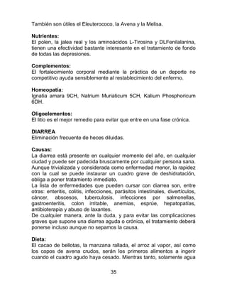 35
También son útiles el Eleuterococo, la Avena y la Melisa.
Nutrientes:
El polen, la jalea real y los aminoácidos L-Tirosina y DLFenilalanina,
tienen una efectividad bastante interesante en el tratamiento de fondo
de todas las depresiones.
Complementos:
El fortalecimiento corporal mediante la práctica de un deporte no
competitivo ayuda sensiblemente al restablecimiento del enfermo.
Homeopatía:
Ignatia amara 9CH, Natrium Muriaticum 5CH, Kalium Phosphoricum
6DH.
Oligoelementos:
El litio es el mejor remedio para evitar que entre en una fase crónica.
DIARREA
Eliminación frecuente de heces diluidas.
Causas:
La diarrea está presente en cualquier momento del año, en cualquier
ciudad y puede ser padecida bruscamente por cualquier persona sana.
Aunque trivializada y considerada como enfermedad menor, la rapidez
con la cual se puede instaurar un cuadro grave de deshidratación,
obliga a poner tratamiento inmediato.
La lista de enfermedades que pueden cursar con diarrea son, entre
otras: enteritis, colitis, infecciones, parásitos intestinales, divertículos,
cáncer, abscesos, tuberculosis, infecciones por salmonellas,
gastroenteritis, colon irritable, anemias, esprúe, hepatopatías,
antibioterapia y abuso de laxantes.
De cualquier manera, ante la duda, y para evitar las complicaciones
graves que supone una diarrea aguda o crónica, el tratamiento deberá
ponerse incluso aunque no sepamos la causa.
Dieta:
El cacao de bellotas, la manzana rallada, el arroz al vapor, así como
los copos de avena crudos, serán los primeros alimentos a ingerir
cuando el cuadro agudo haya cesado. Mientras tanto, solamente agua
 
