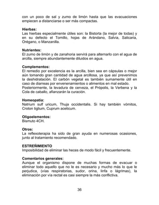 36
con un poco de sal y zumo de limón hasta que las evacuaciones
empiecen a distanciarse o ser más compactas.
Hierbas:
Las hierbas especialmente útiles son: la Bistorta (la mejor de todas) y
en su defecto el Tomillo, hojas de Arándano, Salvia, Salicaria,
Orégano, o Manzanilla.
Nutrientes:
El zumo de limón y de zanahoria servirá para alternarlo con el agua de
arcilla, siempre abundantemente diluidos en agua.
Complementos:
El remedio por excelencia es la arcilla, bien sea en cápsulas o mejor
aún tomando gran cantidad de agua arcillosa, ya que así prevenimos
la deshidratación. El carbón vegetal es también sumamente útil en
caso de diarreas por envenenamientos o alimentos en mal estado.
Posteriormente, la levadura de cerveza, el Própolis, la Verbena y la
Cola de caballo, afianzarán la curación.
Homeopatía:
Natrium sulf uricum, Thuja occidentalis. Si hay también vómitos,
Croton tiglium, Cuprum aceticum.
Oligoelementos:
Bismuto 4CH.
Otros:
La reflexoterapia ha sido de gran ayuda en numerosas ocasiones,
junto al tratamiento recomendado.
ESTREÑIMIENTO
Imposibilidad de eliminar las heces de modo fácil y frecuentemente.
Comentarios generales:
Aunque el organismo dispone de muchas formas de evacuar o
eliminar todo aquello que no le es necesario y mucho más lo que le
perjudica, (vías respiratorias, sudor, orina, linfa o lágrimas), la
eliminación por vía rectal es casi siempre la más conflictiva.
 