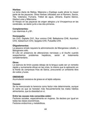 44
Hierbas:
La toma diaria de Melisa, Mejorana y Espliego suele aliviar la mayor
parte de las jaquecas. Otras hierbas utilizadas son el Romero, Sauce,
Tila, Valeriana, Fumaria, Trébol de agua, Ulmaria, Espino blanco,
Hierba Luisa y Milenrama.
El Hisopo en las jaquecas de origen alérgico y la Vincaperinca en las
cerebrales, se darán junto a las dos primeras.
Complementos:
Las vitaminas A y B1.
Homeopatía:
Iris CH3, Digitalis CH1, Nux vomica CH6, Belladonna CH6, Aconitum
CH3, Gelsemium CH3, Spigelia CH4, Pulsatilla CH4.
Oligoelementos:
La jaqueca simple requiere la administración de Manganeso cobalto, o
Manganeso sólo.
El Litio en presencia de alteraciones nerviosas y el Azufre cuando
sospechemos problemas hepáticos, serán el tratamiento
complementario.
Otros:
La esencia de limón puesta debajo de la lengua suele ser un remedio
rápido y sumamente eficaz en las crisis, lo mismo que la aplicación en
la frente de compresas frías de Salvia, procurando un ambiente libre
de ruidos y luces.
OBESIDAD
Acumulación excesiva de grasa en el tejido adiposo.
Causas:
Se ha mencionado la herencia como factor más determinante, aunque
lo cierto es que se heredan más frecuentemente los malos hábitos
alimentarios, que la obesidad en sí.
Entre las causas más conocidas están:
Factores sociales, especialmente en mujeres. Se declara por igual en
todas las clases económicas.
Factores endocrinos y metabólicos.
 
