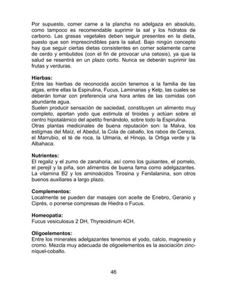 46
Por supuesto, comer carne a la plancha no adelgaza en absoluto,
como tampoco es recomendable suprimir la sal y los hidratos de
carbono. Las grasas vegetales deben seguir presentes en la dieta,
puesto que son imprescindibles para la salud. Bajo ningún concepto
hay que seguir ciertas dietas consistentes en comer solamente carne
de cerdo y embutidos (con el fin de provocar una cetosis), ya que la
salud se resentirá en un plazo corto. Nunca se deberán suprimir las
frutas y verduras.
Hierbas:
Entre las hierbas de reconocida acción tenemos a la familia de las
algas, entre ellas la Espirulina, Fucus, Laminarias y Kelp, las cuales se
deberán tomar con preferencia una hora antes de las comidas con
abundante agua.
Suelen producir sensación de saciedad, constituyen un alimento muy
completo, aportan yodo que estimula el tiroides y actúan sobre el
centro hipotalámico del apetito frenándolo, sobre todo la Espirulina.
Otras plantas medicinales de buena reputación son: la Malva, los
estigmas del Maíz, el Abedul, la Cola de caballo, los rabos de Cereza,
el Marrubio, el té de roca, la Ulmaria, el Hinojo, la Ortiga verde y la
Albahaca.
Nutrientes:
El regaliz y el zumo de zanahoria, así como los guisantes, el pomelo,
el perejil y la piña, son alimentos de buena fama como adelgazantes.
La vitamina B2 y los aminoácidos Tirosina y Fenilalanina, son otros
buenos auxiliares a largo plazo.
Complementos:
Localmente se pueden dar masajes con aceite de Enebro, Geranio y
Ciprés, o ponerse compresas de Hiedra o Fucus.
Homeopatía:
Fucus vesiculosus 2 DH, Thyreoidinum 4CH.
Oligoelementos:
Entre los minerales adelgazantes tenemos el yodo, calcio, magnesio y
cromo. Mezcla muy adecuada de oligoelementos es la asociación zinc-
níquel-cobalto.
 