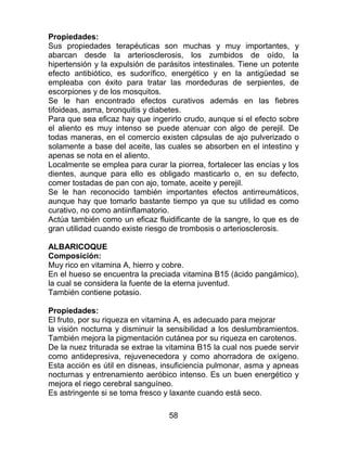 58
Propiedades:
Sus propiedades terapéuticas son muchas y muy importantes, y
abarcan desde la arteriosclerosis, los zumbidos de oído, la
hipertensión y la expulsión de parásitos intestinales. Tiene un potente
efecto antibiótico, es sudorífico, energético y en la antigüedad se
empleaba con éxito para tratar las mordeduras de serpientes, de
escorpiones y de los mosquitos.
Se le han encontrado efectos curativos además en las fiebres
tifoideas, asma, bronquitis y diabetes.
Para que sea eficaz hay que ingerirlo crudo, aunque si el efecto sobre
el aliento es muy intenso se puede atenuar con algo de perejil. De
todas maneras, en el comercio existen cápsulas de ajo pulverizado o
solamente a base del aceite, las cuales se absorben en el intestino y
apenas se nota en el aliento.
Localmente se emplea para curar la piorrea, fortalecer las encías y los
dientes, aunque para ello es obligado masticarlo o, en su defecto,
comer tostadas de pan con ajo, tomate, aceite y perejil.
Se le han reconocido también importantes efectos antirreumáticos,
aunque hay que tomarlo bastante tiempo ya que su utilidad es como
curativo, no como antiinflamatorio.
Actúa también como un eficaz fluidificante de la sangre, lo que es de
gran utilidad cuando existe riesgo de trombosis o arteriosclerosis.
ALBARICOQUE
Composición:
Muy rico en vitamina A, hierro y cobre.
En el hueso se encuentra la preciada vitamina B15 (ácido pangámico),
la cual se considera la fuente de la eterna juventud.
También contiene potasio.
Propiedades:
El fruto, por su riqueza en vitamina A, es adecuado para mejorar
la visión nocturna y disminuir la sensibilidad a los deslumbramientos.
También mejora la pigmentación cutánea por su riqueza en carotenos.
De la nuez triturada se extrae la vitamina B15 la cual nos puede servir
como antidepresiva, rejuvenecedora y como ahorradora de oxígeno.
Esta acción es útil en disneas, insuficiencia pulmonar, asma y apneas
nocturnas y entrenamiento aeróbico intenso. Es un buen energético y
mejora el riego cerebral sanguíneo.
Es astringente si se toma fresco y laxante cuando está seco.
 