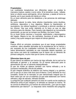 63
Propiedades:
Las cualidades terapéuticas son diferentes según se emplee la
manzana madura, asada o como sidra. Si la tomamos cruda - rallada-
tiene un efecto suave astringente, útil en diarreas, y asada al horno es
laxante, por lo que resulta de interés en niños.
Es un buen alimento para los diabéticos y las personas de estómago
delicado.
Su zumo natural, la sidra, tiene efectos importantes como diurética,
antitóxica, depurativa y muy digestiva. Mejora la hipertensión, el
reumatismo, los cólicos hepáticos y contribuye a eliminar arenillas en
los riñones. Hay que evitar retenerla en la boca ya que es algo
corrosiva para los dientes. Para hacerla más digestiva es conveniente
escanciarla, ya que así se rompen sus fibrillas y se hace f luida.
Es un buen tónico nervioso y muscular, estimulante y descongestivo
del hígado. Mejora la tos, los resfriados, favorece el parto, dilata la
uretra y hay quien asegura que mejora el cáncer gástrico.
PAN
Parece difícil en principio considerar que el pan tenga propiedades
curativas, salvo aquellas derivadas de la procedencia de su harina y
por supuesto de sus cualidades nutritivas. No obstante, en un libro
sobre alimentación saludable es casi imposible dejarlo apartado, ya
que reúne una serie de cualidades que le hacen ser un alimento de
primera categoría, mucho más que la carne o los pescados.
Diferentes tipos de pan:
El pan blanco se elabora con harina de trigo refinada, de la cual se ha
eliminado el germen y el salvado. Es el menos adecuado para la
alimentación por ser un alimento desequilibrado.
El pan de molde se elabora también con harina refinada y se le
incorpora mantequilla y fécula de patatas.
El pan integral auténtico se elabora con harina integral y su germen,
por lo que es un poco más duro que el blanco. Como alimento es muy
completo. Existe en el mercado un pan denominado integral que no
tiene nada que ver con el auténtico ya que está elaborado con harina
refinada y algo de salvado, refinado también.
La pregunta que cualquier persona se hace en cuanto se les explica la
diferencia entre el pan integral y el refinado es siempre la misma: "Si
se conoce la diferencia y la manera de solucionarlo, ¿por qué se sigue
elaborando pan blanco?". La respuesta viene mediante otra pregunta:
 