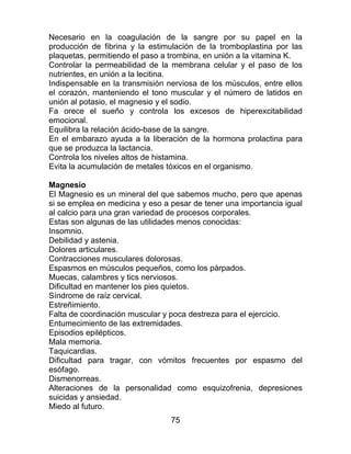 75
Necesario en la coagulación de la sangre por su papel en la
producción de fibrina y la estimulación de la tromboplastina por las
plaquetas, permitiendo el paso a trombina, en unión a la vitamina K.
Controlar la permeabilidad de la membrana celular y el paso de los
nutrientes, en unión a la lecitina.
Indispensable en la transmisión nerviosa de los músculos, entre ellos
el corazón, manteniendo el tono muscular y el número de latidos en
unión al potasio, el magnesio y el sodio.
Fa orece el sueño y controla los excesos de hiperexcitabilidad
emocional.
Equilibra la relación ácido-base de la sangre.
En el embarazo ayuda a la liberación de la hormona prolactina para
que se produzca la lactancia.
Controla los niveles altos de histamina.
Evita la acumulación de metales tóxicos en el organismo.
Magnesio
El Magnesio es un mineral del que sabemos mucho, pero que apenas
si se emplea en medicina y eso a pesar de tener una importancia igual
al calcio para una gran variedad de procesos corporales.
Estas son algunas de las utilidades menos conocidas:
Insomnio.
Debilidad y astenia.
Dolores articulares.
Contracciones musculares dolorosas.
Espasmos en músculos pequeños, como los párpados.
Muecas, calambres y tics nerviosos.
Dificultad en mantener los pies quietos.
Síndrome de raíz cervical.
Estreñimiento.
Falta de coordinación muscular y poca destreza para el ejercicio.
Entumecimiento de las extremidades.
Episodios epilépticos.
Mala memoria.
Taquicardias.
Dificultad para tragar, con vómitos frecuentes por espasmo del
esófago.
Dismenorreas.
Alteraciones de la personalidad como esquizofrenia, depresiones
suicidas y ansiedad.
Miedo al futuro.
 