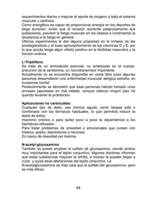 84
requerimientos diarios y mejorar el aporte de oxígeno a todo el sistema
muscular y cardíaco.
Como energético es capaz de proporcionar energía en los deportes de
larga duración, evitar que el corazón aumente peligrosamente sus
pulsaciones, prevenir la fatiga muscular en los obesos e incrementar la
resistencia a la fatiga en general.
Últimos experimentos le dan alguna propiedad en la síntesis de las
prostaglandinas y el buen aprovechamiento de las vitaminas D y E, por
lo que quizás tenga algún efecto positivo en la fertilidad masculina y la
función ovárica.
L-Triptófano
Se trata de un aminoácido esencial, no sintetizado en el cuerpo,
precursor de la serotonina, un neurotransmisor importante.
Actualmente no se encuentra disponible en venta libre pues algunas
personas desarrollaron una enfermedad muscular alérgica extraña, en
ocasiones mortal.
Posteriormente se demostró que esas personas habían tomado unos
envases japoneses en mal estado, aunque todavía ningún juez ha
querido levantar la prohibición.
Aplicaciones no carenciales:
Cualquier tipo de dolor, sea crónico agudo, como terapia sola o
combinada con los fármacos habituales, lo que permitirá reducir la
dosis de éstos.
Insomnio crónico o para quitar poco a poco la dependencia a los
hipnóticos utilizados.
Para tratar problemas de ansiedad o emocionales que cursen con
tristeza, apatía, depresiones o neurosis.
En casos de obesidad por bulimia.
N-acetyl-glucosamina
También se puede emplear el sulfato de glucosamina, siendo ambos
muy importantes para el tejido conjuntivo. Algunos doctores informan
que estas substancias mejoran la artritis, e incluso la pueden llegar a
curar, y quizá otras alteraciones del tejido conjuntivo. La
N-acetylglucosamina es más cara que el sulfato del glucosamina, pero
es más eficaz.
 