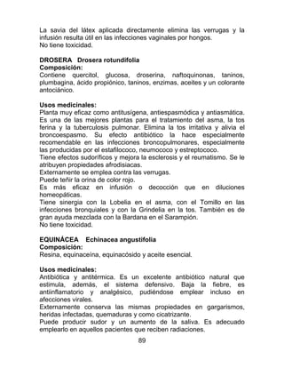 89
La savia del látex aplicada directamente elimina las verrugas y la
infusión resulta útil en las infecciones vaginales por hongos.
No tiene toxicidad.
DROSERA Drosera rotundifolia
Composición:
Contiene quercitol, glucosa, droserina, naftoquinonas, taninos,
plumbagina, ácido propiónico, taninos, enzimas, aceites y un colorante
antociánico.
Usos medicinales:
Planta muy eficaz como antitusígena, antiespasmódica y antiasmática.
Es una de las mejores plantas para el tratamiento del asma, la tos
ferina y la tuberculosis pulmonar. Elimina la tos irritativa y alivia el
broncoespasmo. Su efecto antibiótico la hace especialmente
recomendable en las infecciones broncopulmonares, especialmente
las producidas por el estafilococo, neumococo y estreptococo.
Tiene efectos sudoríficos y mejora la esclerosis y el reumatismo. Se le
atribuyen propiedades afrodisiacas.
Externamente se emplea contra las verrugas.
Puede teñir la orina de color rojo.
Es más eficaz en infusión o decocción que en diluciones
homeopáticas.
Tiene sinergia con la Lobelia en el asma, con el Tomillo en las
infecciones bronquiales y con la Grindelia en la tos. También es de
gran ayuda mezclada con la Bardana en el Sarampión.
No tiene toxicidad.
EQUINÁCEA Echinacea angustifolia
Composición:
Resina, equinaceína, equinacósido y aceite esencial.
Usos medicinales:
Antibiótica y antitérmica. Es un excelente antibiótico natural que
estimula, además, el sistema defensivo. Baja la fiebre, es
antiinflamatorio y analgésico, pudiéndose emplear incluso en
afecciones virales.
Externamente conserva las mismas propiedades en gargarismos,
heridas infectadas, quemaduras y como cicatrizante.
Puede producir sudor y un aumento de la saliva. Es adecuado
emplearlo en aquellos pacientes que reciben radiaciones.
 