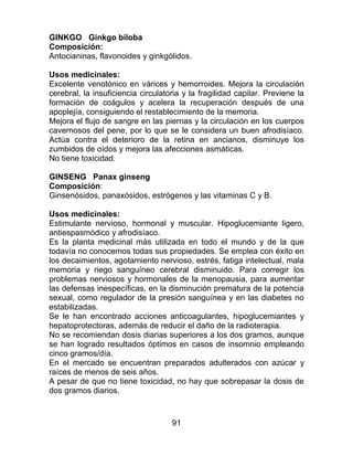 91
GINKGO Ginkgo biloba
Composición:
Antocianinas, flavonoides y ginkgólidos.
Usos medicinales:
Excelente venotónico en várices y hemorroides. Mejora la circulación
cerebral, la insuficiencia circulatoria y la fragilidad capilar. Previene la
formación de coágulos y acelera la recuperación después de una
apoplejía, consiguiendo el restablecimiento de la memoria.
Mejora el flujo de sangre en las piernas y la circulación en los cuerpos
cavernosos del pene, por lo que se le considera un buen afrodisíaco.
Actúa contra el deterioro de la retina en ancianos, disminuye los
zumbidos de oídos y mejora las afecciones asmáticas.
No tiene toxicidad.
GINSENG Panax ginseng
Composición:
Ginsenósidos, panaxósidos, estrógenos y las vitaminas C y B.
Usos medicinales:
Estimulante nervioso, hormonal y muscular. Hipoglucemiante ligero,
antiespasmódico y afrodisíaco.
Es la planta medicinal más utilizada en todo el mundo y de la que
todavía no conocemos todas sus propiedades. Se emplea con éxito en
los decaimientos, agotamiento nervioso, estrés, fatiga intelectual, mala
memoria y riego sanguíneo cerebral disminuido. Para corregir los
problemas nerviosos y hormonales de la menopausia, para aumentar
las defensas inespecíficas, en la disminución prematura de la potencia
sexual, como regulador de la presión sanguínea y en las diabetes no
estabilizadas.
Se le han encontrado acciones anticoagulantes, hipoglucemiantes y
hepatoprotectoras, además de reducir el daño de la radioterapia.
No se recomiendan dosis diarias superiores a los dos gramos, aunque
se han logrado resultados óptimos en casos de insomnio empleando
cinco gramos/día.
En el mercado se encuentran preparados adulterados con azúcar y
raíces de menos de seis años.
A pesar de que no tiene toxicidad, no hay que sobrepasar la dosis de
dos gramos diarios.
 