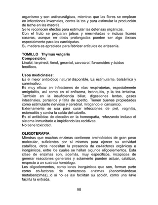 95
organismo y son antineurálgicas, mientras que las flores se emplean
en infecciones invernales, contra la tos y para estimular la producción
de leche en las madres.
Se le reconocen efectos para estimular las defensas orgánicas.
Con el fruto se preparan jaleas y mermeladas e incluso licores
caseros, aunque en dosis prolongadas pueden ser algo tóxicos
especialmente para los cardiópatas.
Su madera es apreciada para fabricar artículos de artesanía.
TOMILLO Thymus vulgaris
Composición:
Linalol, terpineol, timol, geraniol, carvacrol, flavonoides y ácidos
fenólicos.
Usos medicinales:
Es el mejor antibiótico natural disponible. Es estimulante, balsámico y
carminativo.
Es muy eficaz en infecciones de vías respiratorias, especialmente
amigdalitis, así como en el enfisema, bronquitis, y la tos irritativa.
También en la insuficiencia biliar, digestiones lentas, gases
intestinales, parásitos y falta de apetito. Tienen buenas propiedades
como estimulante nervioso y cerebral, mitigando el cansancio.
Externamente se usa para curar infecciones de piel, vaginitis,
estomatitis y contra la caída del cabello.
Es el antibiótico de elección en la homeopatía, reforzando incluso el
sistema inmunitario e impidiendo las recidivas.
No tiene toxicidad.
OLIGOTERAPIA
Mientras que muchos enzimas contienen aminoácidos de gran peso
molecular, suficientes por sí mismos para ejercer su actividad
catalítica, otros necesitan la presencia de co-factores orgánicos e
inorgánicos, entre los cuales se hallan algunos oligoelementos. Esta
clase de enzimas son, además, muy específicos, incapaces de
generar reacciones generales y solamente pueden actuar, catalizar,
respecto a un sustrato homólogo.
Los oligoelementos, como iones inorgánicos que son, forman parte
como co-factores de numerosos enzimas (denominándose
metaloenzimas), o si no es así facilitan su acción, como una llave
facilita la entrada.
 