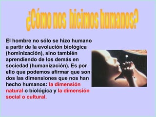 El hombre no sólo se hizo humano
a partir de la evolución biológica
(hominización), sino también
aprendiendo de los demás en
sociedad (humanización). Es por
ello que podemos afirmar que son
dos las dimensiones que nos han
hecho humanos: la dimensión
natural o biológica y la dimensión
social o cultural.
 