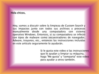 Hola chicos,
Hoy, vamos a discutir sobre la limpieza de Custom Search y
sus impactos junto con todos sus archivos y procesos
manualmente desde una computadora con sistema
operativo Windows. Entonces, si su computadora se infectó
con tipos de malware como secuestradores de navegador,
Adware, troyanos, etc., entonces las instrucciones incluidas
en este artículo seguramente lo ayudarán.
Si le gusta este video o las instrucciones
que lo ayudan a limpiar su máquina,
haga "Me gusta" y "comparta" este video
para ayudar a otros también.
 