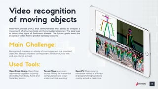 Proof-Of-Concept (POC) that demonstrates the ability to analyze a
movement of a human body on the provided video set. The goal was
to detect the signs of Parkinson disease. The future goals were the
analysis of video feet to predict epilepsy seizures.
Recognize 5 markers on a body of moving person in a provided
video file. These 5 markers correspond to two hands, two feet
and a center of a chest.
OpenPose library. OpenPose
represents a system to jointly
detect human body, hand and
facial key points;
TensorFlow is an open
source library for numerical
computation and large-
scale machine learning;
OpenCV (Open source
computer vision) is a library
of programming functions
mainly aimed at real-time.
 