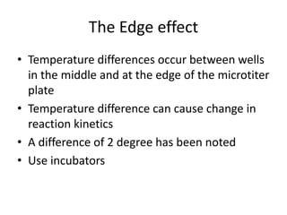 The Edge effect
• Temperature differences occur between wells
in the middle and at the edge of the microtiter
plate
• Temperature difference can cause change in
reaction kinetics
• A difference of 2 degree has been noted
• Use incubators
 
