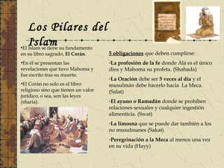 Los Pilares del
Islam•El Islam se tiene su fundamento
en su libro sagrado, El Corán.
•En él se presentan las
revelaciones que tuvo Mahoma y
fue escrito tras su muerte.
•El Corán no solo es el libro
religioso sino que tienen un valor
jurídico, o sea, son las leyes
(sharia).
5 obligaciones5 obligaciones que deben cumplirse:
-La profesión de la fe donde Alá es el único
dios y Mahoma su profeta. (Shahada)
-La Oración debe ser 5 veces al día y el
musulmán debe hacerlo hacia La Meca.
(Salat)
-El ayuno o Ramadán donde se prohíben
relaciones sexuales y cualquier ingestión
alimenticia. (Swat)
-La limosna que se puede dar también a los
no musulmanes (Sakat)
-Peregrinación a la Meca al menos una vez
en su vida (Hayy)
 