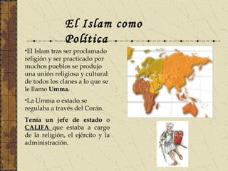 El Islam como
Política
•El Islam tras ser proclamado
religión y ser practicado por
muchos pueblos se produjo
una unión religiosa y cultural
de todos los clanes a lo que se
le llamo Umma.
•La Umma o estado se
regulaba a través del Corán.
Tenía un jefe de estado o
CALIFACALIFA que estaba a cargo
de la religión, el ejército y la
administración.
 