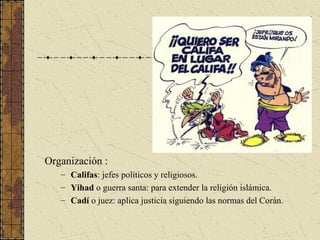 Organización :
– Califas: jefes políticos y religiosos.
– Yihad o guerra santa: para extender la religión islámica.
– Cadí o juez: aplica justicia siguiendo las normas del Corán.
 