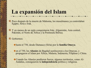 La expansión del Islam
Poco después de la muerte de Mahoma, los musulmanes ya controlaban
Egipto, Siria e Irak.
Y en menos de un siglo conquistaron Irán, Afganistán, Asia central,
Pakistán, el Norte de África y la Península Ibérica.
Gobiernos:
hasta el 750, desde Damasco (Siria) por la familia Omeya.
en el 750, los Abasíes de Bagdad sustituyeron a los Omeyas, y
propagaron el Islam por África, Malasia, Indonesia, Filipinas y China.
Cuando los Abasíes perdieron fuerza, algunos territorios, como Al-
Andalus, consiguieron la independencia política y religiosa.
 
