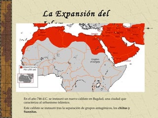 La Expansión del
Islam
En el año 746 d.C. se instauró un nuevo califato en Bagdad, una ciudad que
caracteriza al urbanismo islámico.
Este califato se instauró tras la separación de grupos antagónicos, los chiítas y
Sunnitas.
 