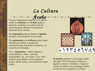 La Cultura
Árabe•La gran importancia que tiene la cultura
árabe en medicina con al-Razi quién a
parte de contribuir a la utilización de
anestesia pudo detectar los primeros
síntomas de la viruela.
•En matemática desarrollaron el álgebra
(al-jabr) e introdujeron el cero (sirf).
•En astronomía con al-Biruni quien logró
identificar estrellas y puntos de
orientación que más tarde ayudarían a la
creación de la brújula.
•Los alquimistas árabes lograron
conocimientos útiles como las
propiedades de los ácidos y las sales,
además que palabras como alquimia,
azufre, alcalí, nafta y otras denotan origen
árabe.
El Ajedrez también es de origen árabe,
del siglo VIII. Este juego de lógica se
jugaba en tierra o manteles y según se
cuenta se debió a una estrategia militar
en una de las conquistas a la India.
 