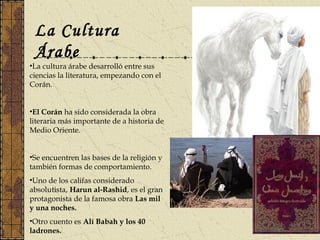 La Cultura
Árabe
•La cultura árabe desarrolló entre sus
ciencias la literatura, empezando con el
Corán.
•El Corán ha sido considerada la obra
literaria más importante de a historia de
Medio Oriente.
•Se encuentren las bases de la religión y
también formas de comportamiento.
•Uno de los califas considerado
absolutista, Harun al-Rashid, es el gran
protagonista de la famosa obra Las mil
y una noches.
•Otro cuento es Alí Babah y los 40
ladrones.
 