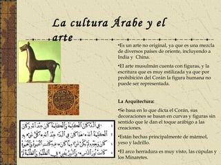 La cultura Árabe y el
arte •Es un arte no original, ya que es una mezcla
de diversos países de oriente, incluyendo a
India y China.
•El arte musulmán cuenta con figuras, y la
escritura que es muy estilizada ya que por
prohibición del Corán la figura humana no
puede ser representada.
La Arquitectura:
•Se basa en lo que dicta el Corán, sus
decoraciones se basan en curvas y figuras sin
sentido que le dan el toque arábigo a las
creaciones.
•Están hechas principalmente de mármol,
yeso y ladrillo.
•El arco herradura es muy visto, las cúpulas y
los Minaretes.
 