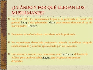 ¿CUÁNDO Y POR QUÉ LLEGAN LOS
MUSULMANES?
En el año 711 los musulmanes llegan a la península al mando del
general Tariq y del gobernador Muza para intentar derrocar al rey de
los visigodos, Rodrigo.
En apenas tres años habían controlado toda la península.
No encontraron demasiada resistencia, además la nobleza visigoda
estaba desunida y esto fue aprovechado por los invasores.
Los invasores no eran muy numerosos, eran beréberes, del norte de
África, pero también había árabes, que ocupaban los puestos
dirigentes
 