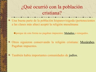 ¿Qué ocurrió con la población
cristiana?
Una buena parte de la población hispanovisigoda (pertenecientes
a las clases más altas) aceptó la religión musulmana
porque de esta forma no pagaban impuestos: Muladíes o renegados.
Otros siguieron conservando la religión cristiana: Mozárabes.
Pagaban impuestos.
También había importantes comunidades de judíos.
 