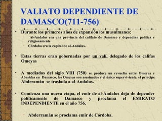 VALIATO DEPENDIENTE DE
DAMASCO(711-756)
• Durante los primeros años de expansión los musulmanes:
• Al-Andalus era una provincia del califato de Damasco y dependían política y
religiosamente.
• Córdoba era la capital de al-Andalus.
• Estas tierras eran gobernadas por un valí, delegado de los califas
Omeyas
• A mediados del siglo VIII (750) se produce un revuelta entre Omeyas y
Abasidas en Damasco, los Omeyas son asesinados y el único superviviente, el príncipe
Abdrramán se traslada a al-Andalus.
• Comienza una nueva etapa, el emir de al-Ándalus deja de depender
políticamente de Damasco y proclama el EMIRATO
INDEPENDIENTE en el año 756.
• Abderramán se proclama emir de Córdoba.
 