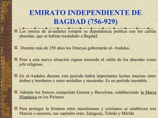 EMIRATO INDEPENDIENTE DE
BAGDAD (756-929)
Los emires de al-andalus rompen su dependencia política con los califas
abasidas, que se habían trasladado a Bagdad.
Durante más de 250 años los Omeyas gobernarán al- Andalus.
Pese a esta nueva situación siguen teniendo al califa de los abasidas como
jefe religioso.
En al-Andalus durante este período habrá importantes luchas internas entre
árabes y bereberes y entre muladíes y mozárabe. Es un período inestable.
Además los francos conquistan Gerona y Barcelona, estableciendo la Marca
Hispánica en los Pirineos.
Para proteger la frontera entre musulmanes y cristianos se establecen tres
Marcas o sectores, sus capitales eran: Zaragoza, Toledo y Mérida
 