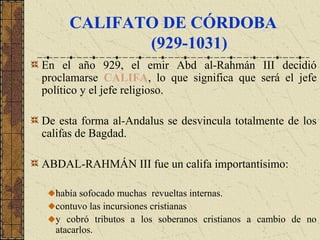 CALIFATO DE CÓRDOBA
(929-1031)
En el año 929, el emir Abd al-Rahmán III decidió
proclamarse CALIFA, lo que significa que será el jefe
político y el jefe religioso.
De esta forma al-Andalus se desvincula totalmente de los
califas de Bagdad.
ABDAL-RAHMÁN III fue un califa importantísimo:
había sofocado muchas revueltas internas.
contuvo las incursiones cristianas
y cobró tributos a los soberanos cristianos a cambio de no
atacarlos.
 