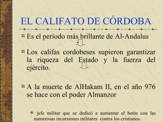 EL CALIFATO DE CÓRDOBA
Es el período más brillante de Al-Andalus
Los califas cordobeses supieron garantizar
la riqueza del Estado y la fuerza del
ejército.
A la muerte de AlHakam II, en el año 976
se hace con el poder Almanzor
jefe militar que se dedicó a aumentar el botín con las
numerosas incursiones militares contra los cristianos.
 