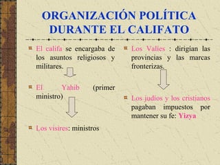 ORGANIZACIÓN POLÍTICA
DURANTE EL CALIFATO
El califa se encargaba de
los asuntos religiosos y
militares.
El Yahib (primer
ministro)
Los visires: ministros
Los Valíes : dirigían las
provincias y las marcas
fronterizas.
Los judíos y los cristianos
pagaban impuestos por
mantener su fe: Yizya
 