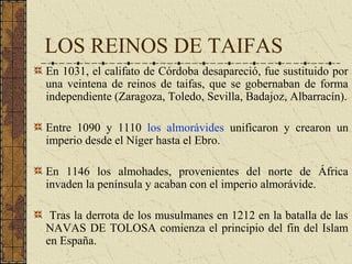 LOS REINOS DE TAIFAS
En 1031, el califato de Córdoba desapareció, fue sustituido por
una veintena de reinos de taifas, que se gobernaban de forma
independiente (Zaragoza, Toledo, Sevilla, Badajoz, Albarracín).
Entre 1090 y 1110 los almorávides unificaron y crearon un
imperio desde el Níger hasta el Ebro.
En 1146 los almohades, provenientes del norte de África
invaden la península y acaban con el imperio almorávide.
Tras la derrota de los musulmanes en 1212 en la batalla de las
NAVAS DE TOLOSA comienza el principio del fin del Islam
en España.
 