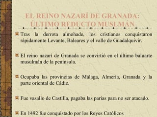 EL REINO NAZARÍ DE GRANADA:
ÚLTIMO REDUCTO MUSLMÁN
Tras la derrota almohade, los cristianos conquistaron
rápidamente Levante, Baleares y el valle de Guadalquivir.
El reino nazarí de Granada se convirtió en el último baluarte
musulmán de la península.
Ocupaba las provincias de Málaga, Almería, Granada y la
parte oriental de Cádiz.
Fue vasallo de Castilla, pagaba las parias para no ser atacado.
En 1492 fue conquistado por los Reyes Católicos
 