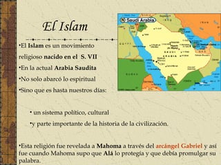 El Islam
•El Islam es un movimiento
religioso nacido en el S. VII
•En la actual Arabia Saudita
•No solo abarcó lo espiritual
•Sino que es hasta nuestros días:
• un sistema político, cultural
•y parte importante de la historia de la civilización.
•Esta religión fue revelada a Mahoma a través del arcángel Gabriel y así
fue cuando Mahoma supo que Alá lo protegía y que debía promulgar su
palabra.
 