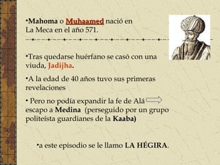 •Mahoma o MuhaamedMuhaamed nació en
La Meca en el año 571.
•Tras quedarse huérfano se casó con una
viuda, Jadijha.
•A la edad de 40 años tuvo sus primeras
revelaciones
• Pero no podía expandir la fe de Alá
escapo a Medina (perseguido por un grupo
politeísta guardianes de la Kaaba)Kaaba)
•a este episodio se le llamo LA HÉGIRA.
 