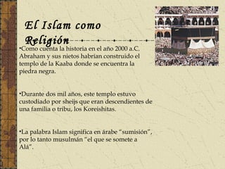 El Islam como
Religión
•Como cuenta la historia en el año 2000 a.C.
Abraham y sus nietos habrían construido el
templo de la Kaaba donde se encuentra la
piedra negra.
•Durante dos mil años, este templo estuvo
custodiado por sheijs que eran descendientes de
una familia o tribu, los Koreishitas.
•La palabra Islam significa en árabe “sumisión”,
por lo tanto musulmán “el que se somete a
Alá”.
 