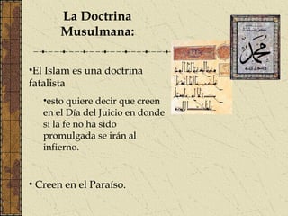 La Doctrina
Musulmana:
•El Islam es una doctrina
fatalista
•esto quiere decir que creen
en el Día del Juicio en donde
si la fe no ha sido
promulgada se irán al
infierno.
• Creen en el Paraíso.
 