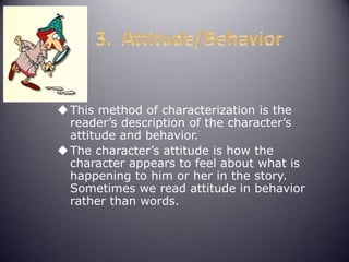 This method of characterization is the
reader’s description of the character’s
attitude and behavior.
The character’s attitude is how the
character appears to feel about what is
happening to him or her in the story.
Sometimes we read attitude in behavior
rather than words.
 