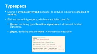 Typespecs
• Elixir is a dynamically typed language, so all types in Elixir are checked at
runtime.
• Elixir comes with typespecs, which are a notation used for:
• @spec, declaring typed function signatures -> document function
signatures.
• @type, declaring custom types -> increase its readability.
 