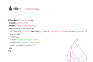 FUNCTIONAL
defmodule MyElixir.Emails do
import Bamboo.Email
import Bamboo.SendgridHelper
def welcome_email(email) do
template_id = Application.get_env(:my_elixir_api, MyElixirApi.Mailer)[:welcome_template_id]
new_email()
|> to(email)
|> from(“support@example.com”)
|> substitute(“%name%”, “Jon Snow”)
|> with_template(template_id)
end
end
 