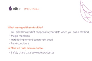 IMMUTABLE
• You don’t know what happens to your data when you call a method
• Magic moments
• Hard to implement concurrent code
• Race conditions
• Safely share data between processes
What wrong with mutability?
In Elixir all data is immutable
 