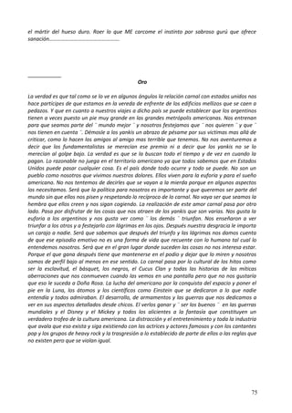 el mártir del hueso duro. Roer lo que ME carcome el instinto por sabroso gurú que ofrece
sanación…………………………………………….
Oro
La verdad es que tal como se lo ve en algunos ángulos la relación carnal con estados unidos nos
hace partícipes de que estamos en la vereda de enfrente de los edificios mellizos que se caen a
pedazos. Y que en cuanto a nuestros viajes a dicho país se puede establecer que los argentinos
tienen a veces puesto un pie muy grande en las grandes metrópolis americanas. Nos entrenan
para que seamos parte del ¨ mundo mejor ¨ y nosotros festejamos que ¨ nos quieren ¨ y que ¨
nos tienen en cuenta ¨. Démosle a los yankis un abrazo de pésame por sus victimas mas allá de
criticar, como lo hacen los amigos al amigo mas terrible que tenemos. No nos aventuremos a
decir que los fundamentalistas se merecían ese premio ni a decir que los yankis no se lo
merecían al golpe bajo. La verdad es que se la buscan todo el tiempo y de vez en cuando la
pagan. Lo razonable no juega en el territorio americano ya que todos sabemos que en Estados
Unidos puede pasar cualquier cosa. Es el país donde todo ocurre y todo se puede. No son un
pueblo como nosotros que vivimos nuestros dolores. Ellos viven para la euforia y para el sueño
americano. No nos tentemos de decirles que se vayan a la mierda porque en algunos aspectos
los necesitamos. Será que la política para nosotros es importante y que queremos ser parte del
mundo sin que ellos nos pisen y respetando lo recíproco de lo carnal. No vaya ser que seamos la
hembra que ellos creen y nos sigan cogiendo. La realización de este amor carnal pasa por otro
lado. Pasa por disfrutar de las cosas que nos atraen de los yankis que son varias. Nos gusta la
euforia a los argentinos y nos gusta ver como ¨ los demás ¨ triunfan. Nos enseñaron a ver
triunfar a los otros y a festejarlo con lágrimas en los ojos. Después nuestra desgracia le importa
un carajo a nadie. Será que sabemos que después del triunfo y las lágrimas nos damos cuenta
de que ese episodio emotivo no es una forma de vida que recuente con lo humano tal cual lo
entendemos nosotros. Será que en el gran lugar donde suceden las cosas no nos interesa estar.
Porque el que gana después tiene que mantenerse en el podio y dejar que lo miren y nosotros
somos de perfil bajo al menos en ese sentido. Lo carnal pasa por lo cultural de los hitos como
ser la esclavitud, el básquet, los negros, el Cucus Clan y todas las historias de las míticas
aberraciones que nos conmueven cuando las vemos en una pantalla pero que no nos gustaría
que eso le suceda a Doña Rosa. La lucha del americano por la conquista del espacio y poner el
pie en la Luna, los átomos y los científicos como Einstein que se dedicaron a lo que nadie
entendía y todos admiraban. El desarrollo, de armamentos y las guerras que nos dedicamos a
ver en sus aspectos detallados desde chicos. El verlos ganar y ¨ ser los buenos ¨ en las guerras
mundiales y el Disney y el Mickey y todos los alicientes a la fantasía que constituyen un
verdadero trofeo de la cultura americana. La distracción y el entretenimiento y toda la industria
que avala que eso exista y siga existiendo con las actrices y actores famosos y con los cantantes
pop y los grupos de heavy rock y la trasgresión a lo establecido de parte de ellos o las reglas que
no existen pero que se violan igual.
75
 